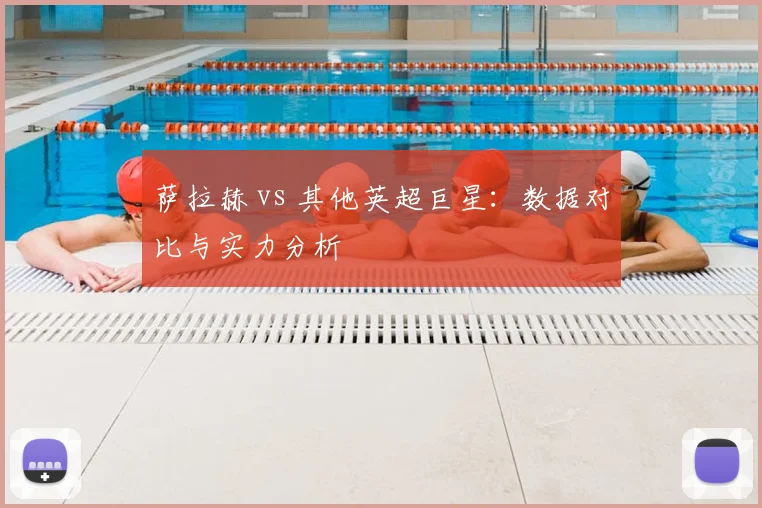 萨拉赫 vs 其他英超巨星：数据对比与实力分析