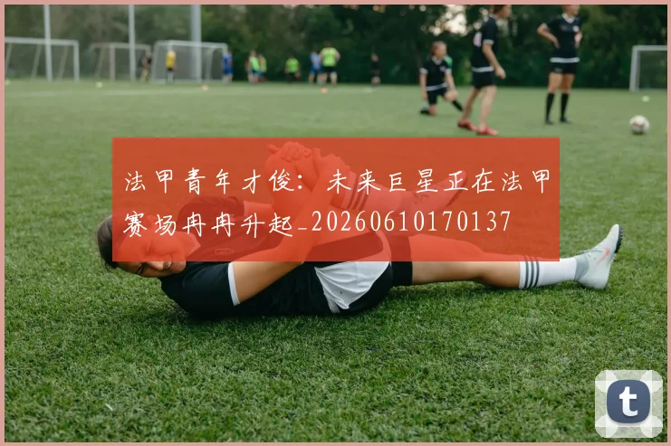法甲青年才俊：未来巨星正在法甲赛场冉冉升起_20260610170137