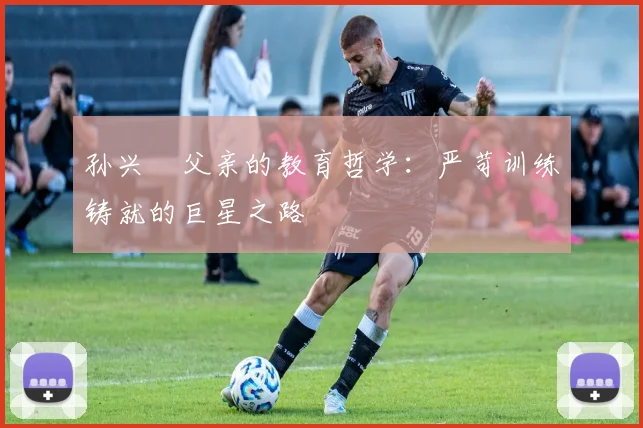 孙兴慜父亲的教育哲学:严苛训练铸就的巨星之路