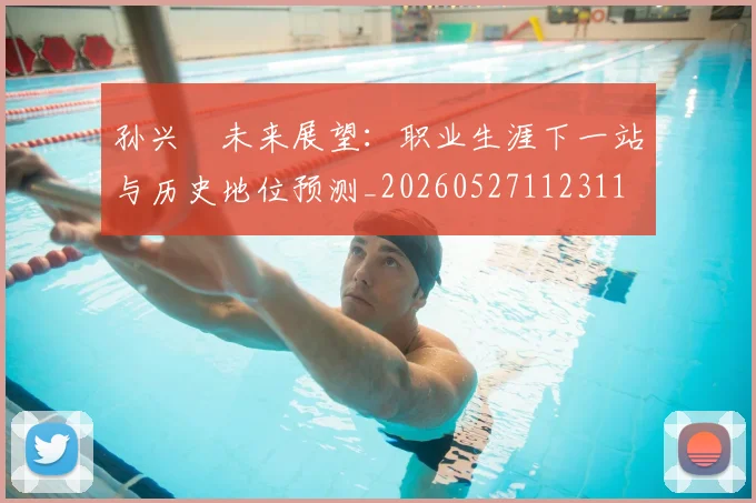 孙兴慜未来展望:职业生涯下一站与历史地位预测_20260527112311