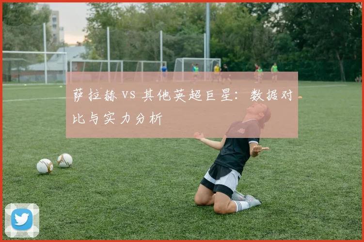 萨拉赫 vs 其他英超巨星：数据对比与实力分析