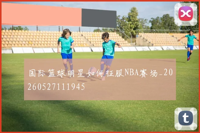 国际篮球明星如何征服NBA赛场_20260527111945