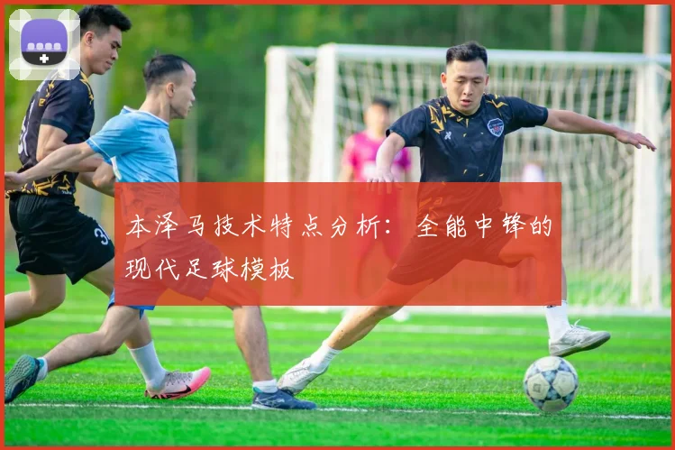 本泽马技术特点分析:全能中锋的现代足球模板